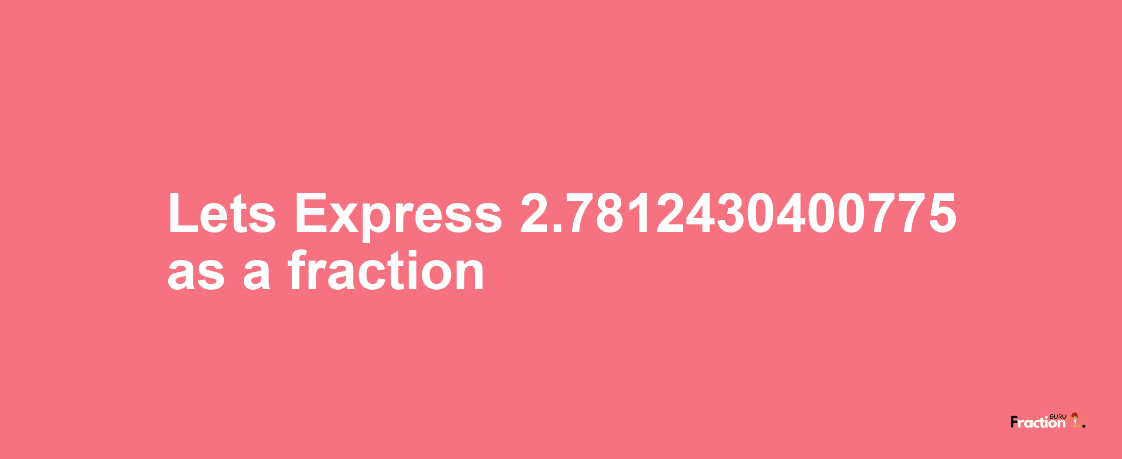 Lets Express 2.7812430400775 as afraction